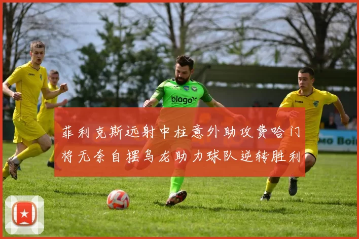 菲利克斯远射中柱意外助攻费哈门将无奈自摆乌龙助力球队逆转胜利