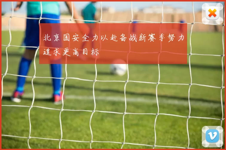 北京国安全力以赴备战新赛季努力追求更高目标