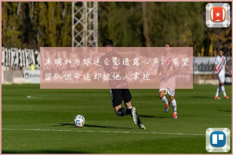库明加与球迷合影透露心声：渴望留队但命运却被他人掌控