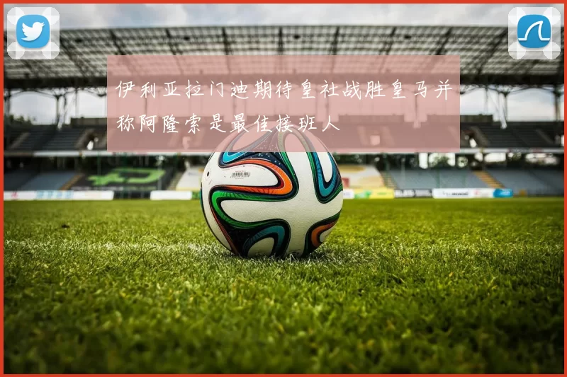 伊利亚拉门迪期待皇社战胜皇马并称阿隆索是最佳接班人