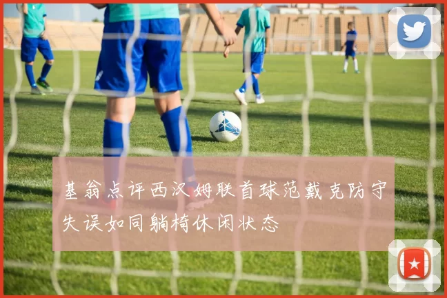 基翁点评西汉姆联首球范戴克防守失误如同躺椅休闲状态