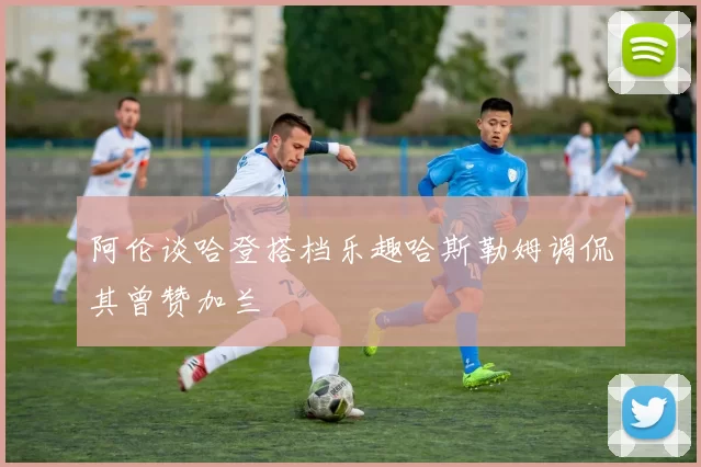 阿伦谈哈登搭档乐趣哈斯勒姆调侃其曾赞加兰