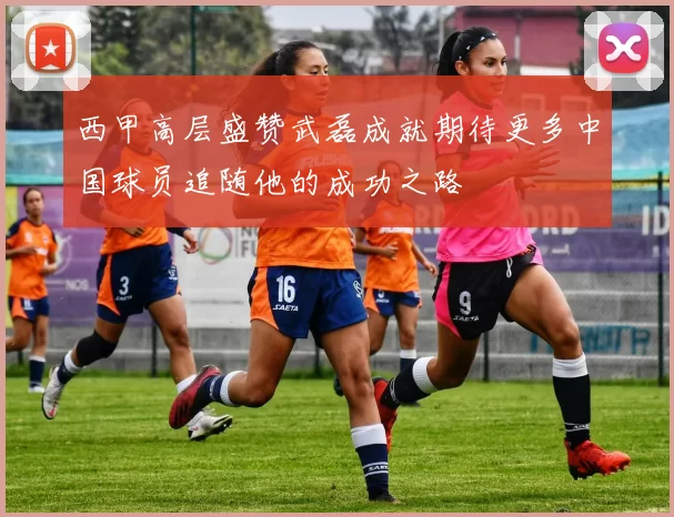 西甲高层盛赞武磊成就期待更多中国球员追随他的成功之路