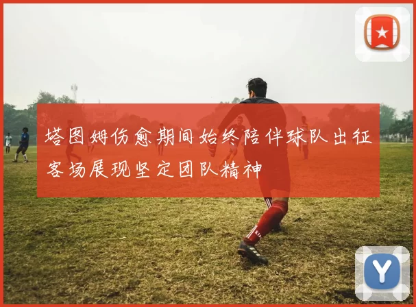 塔图姆伤愈期间始终陪伴球队出征客场展现坚定团队精神