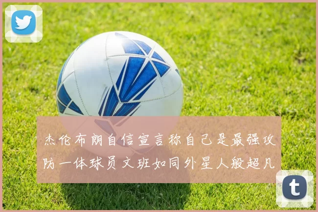 杰伦布朗自信宣言称自己是最强攻防一体球员文班如同外星人般超凡脱俗