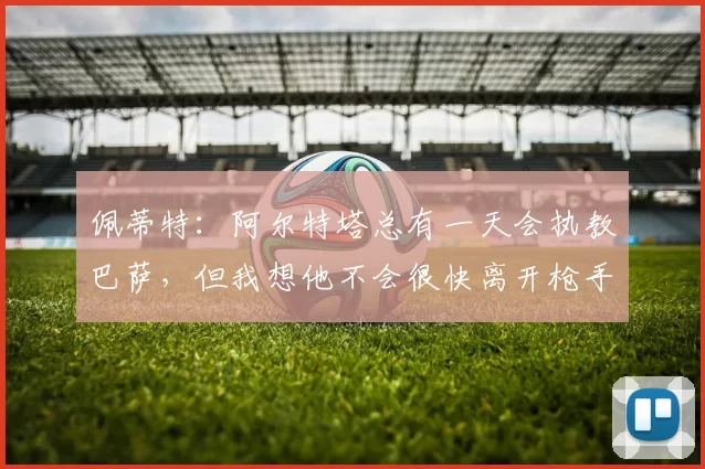 佩蒂特：阿尔特塔总有一天会执教巴萨，但我想他不会很快离开枪手